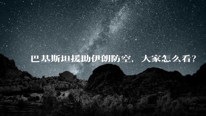 巴基斯坦援助伊朗防空，大家怎么看？