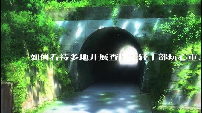 如何看待多地开展查摆年轻干部玩心重、贪图享乐、说话随意、社会交往复杂、生活不检点等问题的行动？