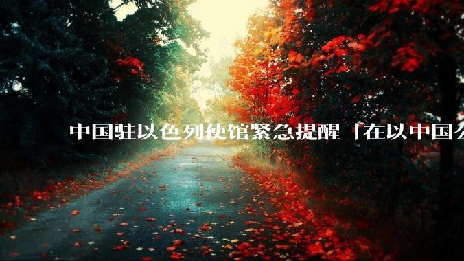 中国驻以色列使馆紧急提醒「在以中国公民尽快陆路离境」，目前当地华人情况怎么样？撤离时要注意什么？