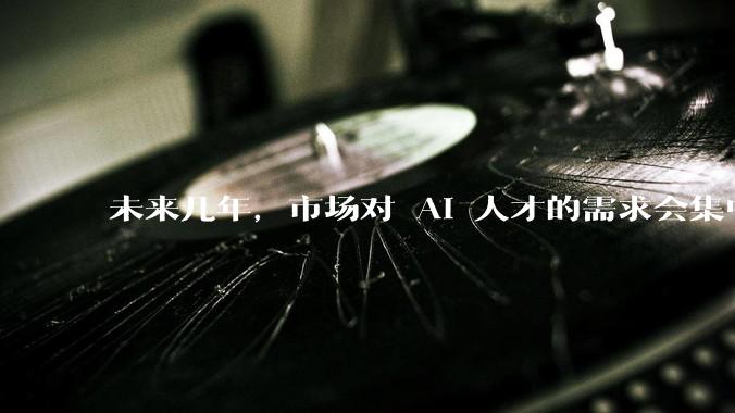 未来几年，市场对 AI 人才的需求会集中在哪几个方向？